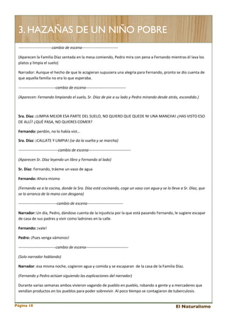 3. HAZAÑAS DE UN NIÑO POBRE
-­‐-­‐-­‐-­‐-­‐-­‐-­‐-­‐-­‐-­‐-­‐-­‐-­‐-­‐-­‐-­‐-­‐-­‐-­‐-­‐-­‐-­‐-­‐-­‐-­‐-­‐cambio	
  de	
  escena-­‐-­‐-­‐-­‐-­‐-­‐-­‐-­‐-­‐-­‐-­‐-­‐-­‐-­‐-­‐-­‐-­‐-­‐-­‐-­‐-­‐-­‐-­‐-­‐-­‐-­‐-­‐-­‐
(Aparecen	
  la	
  Familia	
  Díaz	
  sentada	
  en	
  la	
  mesa	
  comiendo,	
  Pedro	
  mira	
  con	
  pena	
  a	
  Fernando	
  mientras	
  él	
  lava	
  los	
  
platos	
  y	
  limpia	
  el	
  suelo)
Narrador:	
  Aunque	
  el	
  hecho	
  de	
  que	
  le	
  acogieran	
  supusiera	
  una	
  alegría	
  para	
  Fernando,	
  pronto	
  se	
  dio	
  cuenta	
  de	
  
que	
  aquella	
  familia	
  no	
  era	
  lo	
  que	
  esperaba.
-­‐-­‐-­‐-­‐-­‐-­‐-­‐-­‐-­‐-­‐-­‐-­‐-­‐-­‐-­‐-­‐-­‐-­‐-­‐-­‐-­‐-­‐-­‐-­‐-­‐-­‐-­‐-­‐-­‐cambio	
  de	
  escena-­‐-­‐-­‐-­‐-­‐-­‐-­‐-­‐-­‐-­‐-­‐-­‐-­‐-­‐-­‐-­‐-­‐-­‐-­‐-­‐-­‐-­‐-­‐-­‐-­‐-­‐-­‐-­‐-­‐-­‐-­‐
(Aparecen:	
  Fernando	
  limpiando	
  el	
  suelo,	
  Sr.	
  Díaz	
  de	
  pie	
  a	
  su	
  lado	
  y	
  Pedro	
  mirando	
  desde	
  atrás,	
  escondido.)

Sra.	
  Díaz:	
  ¡LIMPIA	
  MEJOR	
  ESA	
  PARTE	
  DEL	
  SUELO,	
  NO	
  QUIERO	
  QUE	
  QUEDE	
  NI	
  UNA	
  MANCHA!	
  ¿HAS	
  VISTO	
  ESO	
  
DE	
  ALLÍ?	
  ¿QUÉ	
  PASA,	
  NO	
  QUIERES	
  COMER?
Fernando:	
  perdón,	
  no	
  lo	
  había	
  vist…
Sra.	
  Díaz:	
  ¡CALLATE	
  Y	
  LIMPIA!	
  (se	
  da	
  la	
  vuelta	
  y	
  se	
  marcha)
-­‐-­‐-­‐-­‐-­‐-­‐-­‐-­‐-­‐-­‐-­‐-­‐-­‐-­‐-­‐-­‐-­‐-­‐-­‐-­‐-­‐-­‐-­‐-­‐-­‐-­‐-­‐-­‐-­‐-­‐-­‐cambio	
  de	
  escena-­‐-­‐-­‐-­‐-­‐-­‐-­‐-­‐-­‐-­‐-­‐-­‐-­‐-­‐-­‐-­‐-­‐-­‐-­‐-­‐-­‐-­‐-­‐-­‐-­‐-­‐-­‐-­‐-­‐-­‐-­‐-­‐-­‐
(Aparecen	
  Sr.	
  Díaz	
  leyendo	
  un	
  libro	
  y	
  Fernando	
  al	
  lado)
Sr.	
  Díaz:	
  Fernando,	
  tráeme	
  un	
  vaso	
  de	
  agua
Fernando:	
  Ahora	
  mismo
(Fernando	
  va	
  a	
  la	
  cocina,	
  donde	
  la	
  Sra.	
  Díaz	
  está	
  cocinando,	
  coge	
  un	
  vaso	
  con	
  agua	
  y	
  se	
  lo	
  lleva	
  a	
  Sr.	
  Díaz,	
  que	
  
se	
  lo	
  arranca	
  de	
  la	
  mano	
  con	
  desgana)
-­‐-­‐-­‐-­‐-­‐-­‐-­‐-­‐-­‐-­‐-­‐-­‐-­‐-­‐-­‐-­‐-­‐-­‐-­‐-­‐-­‐-­‐-­‐-­‐-­‐-­‐-­‐-­‐-­‐-­‐cambio	
  de	
  escena-­‐-­‐-­‐-­‐-­‐-­‐-­‐-­‐-­‐-­‐-­‐-­‐-­‐-­‐-­‐-­‐-­‐-­‐-­‐-­‐-­‐-­‐-­‐-­‐-­‐-­‐-­‐-­‐
Narrador:	
  Un	
  día,	
  Pedro,	
  dándose	
  cuenta	
  de	
  la	
  injus<cia	
  por	
  la	
  que	
  está	
  pasando	
  Fernando,	
  le	
  sugiere	
  escapar	
  
de	
  casa	
  de	
  sus	
  padres	
  y	
  vivir	
  como	
  ladrones	
  en	
  la	
  calle.
Fernando:	
  ¡vale!
Pedro:	
  ¡Pues	
  venga	
  vámonos!
-­‐-­‐-­‐-­‐-­‐-­‐-­‐-­‐-­‐-­‐-­‐-­‐-­‐-­‐-­‐-­‐-­‐-­‐-­‐-­‐-­‐-­‐-­‐-­‐-­‐-­‐-­‐-­‐-­‐cambio	
  de	
  escena-­‐-­‐-­‐-­‐-­‐-­‐-­‐-­‐-­‐-­‐-­‐-­‐-­‐-­‐-­‐-­‐-­‐-­‐-­‐-­‐-­‐-­‐-­‐-­‐-­‐-­‐-­‐-­‐-­‐-­‐-­‐-­‐-­‐
(Solo	
  narrador	
  hablando)
Narrador:	
  esa	
  misma	
  noche,	
  cogieron	
  agua	
  y	
  comida	
  y	
  se	
  escaparan	
  	
  de	
  la	
  casa	
  de	
  la	
  Familia	
  Díaz.
(Fernando	
  y	
  Pedro	
  actúan	
  siguiendo	
  las	
  explicaciones	
  del	
  narrador)
Durante	
  varias	
  semanas	
  ambos	
  vivieron	
  vagando	
  de	
  pueblo	
  en	
  pueblo,	
  robando	
  a	
  gente	
  y	
  a	
  mercaderes	
  que	
  
vendían	
  productos	
  en	
  los	
  pueblos	
  para	
  poder	
  sobrevivir.	
  Al	
  poco	
  <empo	
  se	
  contagiaron	
  de	
  tuberculosis.
Página 18

El Naturalismo

 