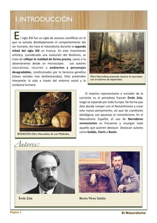 1.INTRODUCCIÓN

E

	
   	
   	
   	
   	
   	
   	
   	
   l	
  siglo	
   XIX	
   fue	
  un	
  siglo	
  de 	
  avances	
  cienEﬁcos	
  en	
  el	
  

que 	
  se	
   estudia	
   detalladamente 	
  el 	
  comportamiento	
   del	
  
ser	
   humano.	
   Así	
  nace	
  el	
  naturalismo	
  durante	
  la	
  segunda	
  
mitad	
   del	
   siglo	
   XIX	
   en	
   Francia.	
   En	
   este	
   movimiento	
  
arEs<co,	
   considerado	
   una 	
   evolución	
   del 	
   Realismo,	
   se	
  
trata 	
  de	
  reﬂejar	
   la	
   realidad	
  de	
   forma	
  precisa,	
   como	
  si	
  la	
  
observáramos	
   desde	
   un	
   microscopio.	
   	
   Los	
   autores	
  
naturalistas,	
   recurren	
   a	
   ambientes	
   y	
   personajes	
  
desagradables,	
   condicionados	
   por	
   la 	
  herencia 	
  gené<ca	
  
(clases 	
   sociales 	
   mas 	
   desfavorecidas).	
   Ellos 	
   pretenden	
  
interpretar	
   la 	
   vida	
   a	
   través	
   del 	
   entorno	
   social 	
   y	
   la	
  
conducta	
  humana.	
  

BODEGÓN: Obra Naturalista de Luís Meléndez.

Obra Naturalista; pretende mostrar la naturaleza
con el máximo de objetividad.

	
   	
   	
   El 	
   máximo	
   representante	
   e 	
   iniciador	
   de	
   la	
  
corriente 	
   es 	
   el 	
   periodista 	
   francés	
   Émile	
   Zola,	
  
luego	
  se 	
  expande	
  por	
  toda	
  Europa.	
  De	
  forma 	
  que	
  
Zola 	
  decide	
  romper	
   con	
  el	
  Roman<cismo	
  y	
  crear	
  
este 	
  nuevo	
  pensamiento,	
   así	
   que	
  las 	
  cues<ones	
  
ideológicas 	
  son	
   opuestas 	
  al	
  roman<cismo.	
  En	
  el	
  
Naturalismo	
   Español,	
   el	
   uso	
   de	
   Narradores	
  
omniscientes	
   es	
   frecuente	
   y	
   recargan	
   todo	
  
aquello	
  que	
  quieren	
  destacar.	
   Destacan	
  autores	
  
como	
  Galdós,	
  Clarín	
  o	
  Bazán.

Autores:

Émile Zola

Página 1

Benito Pérez Galdós

El Naturalismo

 
