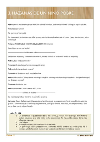 3. HAZAÑAS DE UN NIÑO POBRE
Pedro:	
  ¡Mira!	
  ¡Aquella	
  mujer	
  del	
  mercado	
  parece	
  distraída,	
  podríamos	
  intentar	
  conseguir	
  alguna	
  patata!.
Fernando:	
  ¡Si	
  vamos!
(Se	
  acercan	
  al	
  mercado)
(La	
  frutera	
  está	
  sentada	
  en	
  una	
  silla.	
  no	
  muy	
  atenta,	
  Fernando	
  y	
  Pedro	
  se	
  acercan,	
  cogen	
  una	
  patata	
  y	
  salen	
  
corriendo)
Frutera:	
  ¡NIÑOS!	
  ¿QUE	
  HACÉIS?	
  ¡DEVOLVEDME	
  MI	
  PATATA!
(Los	
  chicos	
  se	
  van	
  corriendo)
-­‐-­‐-­‐-­‐-­‐-­‐-­‐-­‐-­‐-­‐-­‐-­‐-­‐-­‐-­‐-­‐-­‐-­‐-­‐-­‐-­‐-­‐-­‐-­‐-­‐-­‐-­‐cambio	
  de	
  escena-­‐-­‐-­‐-­‐-­‐-­‐-­‐-­‐-­‐-­‐-­‐-­‐-­‐-­‐-­‐-­‐-­‐-­‐-­‐-­‐-­‐-­‐-­‐-­‐-­‐-­‐-­‐-­‐-­‐-­‐-­‐-­‐-­‐
(Pedro	
  sale	
  dormido	
  y	
  Fernando	
  comiendo	
  la	
  patata,	
  cuando	
  se	
  la	
  termina	
  Pedro	
  se	
  despierta)
Pedro:	
  ¿Qué	
  estás	
  comiendo?
Fernando:	
  la	
  patata	
  que	
  hemos	
  conseguido	
  antes
Pedro:	
  ¿te	
  la	
  has	
  acabado	
  entera?
Fernando:	
  si,	
  lo	
  siento,	
  tenía	
  mucha	
  hambre.
Pedro:	
  ¡Fernando!	
  ¡Creía	
  que	
  eras	
  mi	
  amigo!	
  ¡Dejé	
  mi	
  familia	
  y	
  mis	
  riquezas	
  por	
  <!	
  ¡Ahora	
  estoy	
  enfermo	
  y	
  tú	
  
me	
  dejas	
  sin	
  comida!
Fernando:	
  Lo	
  siento,	
  yo…
Pedro:	
  NO	
  QUIERO	
  SABER	
  NADA	
  MÁS	
  DE	
  TI
-­‐-­‐-­‐-­‐-­‐-­‐-­‐-­‐-­‐-­‐-­‐-­‐-­‐-­‐-­‐-­‐-­‐-­‐-­‐-­‐-­‐-­‐-­‐-­‐-­‐-­‐cambio	
  de	
  escena-­‐-­‐-­‐-­‐-­‐-­‐-­‐-­‐-­‐-­‐-­‐-­‐-­‐-­‐-­‐-­‐-­‐-­‐-­‐-­‐-­‐-­‐-­‐-­‐-­‐-­‐-­‐-­‐-­‐-­‐-­‐-­‐-­‐-­‐
(La	
  escena	
  se	
  produce	
  mientras	
  el	
  narrador	
  la	
  narra)	
  
Narrador:	
  Aquel	
  día	
  Pedro	
  volvió	
  a	
  casa	
  de	
  su	
  familia,	
  donde	
  le	
  acogieron	
  con	
  los	
  brazos	
  abiertos	
  y	
  donde	
  
gracias	
  a	
  un	
  médico	
  que	
  su	
  familia	
  pudo	
  permi<rse,	
  consiguió	
  curarse.	
  Fernando,	
  fue	
  empeorando,	
  y	
  a	
  los	
  
pocos	
  días,	
  murió	
  solo	
  en	
  la	
  calle.

ANÁLISI

1. Los	
  personajes	
   no	
  pueden	
  salir	
  de	
  su	
  clase	
  social,	
  y	
  aunque	
  varíe	
   a 	
  lo	
  largo	
   de	
  la	
  historia,	
  
acaban	
   volviendo	
   a	
  su	
   si<o	
   inicial	
   en	
  los	
  estamentos.	
  No	
  ha	
   podido	
   escapar	
   de	
  la	
  mala	
  
inﬂuencia	
  materna.	
  
2. Final	
  trágico.
3. Madre	
  pros<tuta	
  (Tópico	
  de	
  conductas	
  sexuales).
4. Los	
   personajes	
   están	
   predes<nados.	
   Fernando	
   intenta	
   cambiar	
   su	
   suerte	
   pero	
   no	
   lo	
  
consigue	
  y	
  todo	
  ha	
  estado	
  marcado	
  por	
  su	
  des<no	
  (están	
  determinados	
  al	
  nacer).

Página 19

El Naturalismo

 