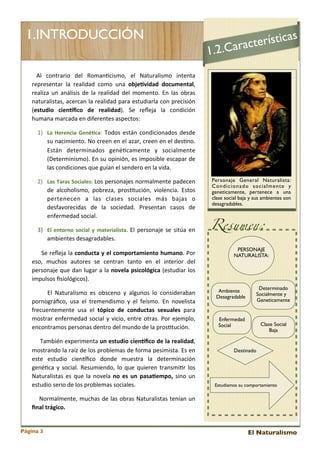 1.INTRODUCCIÓN

as
terístic
c
.2.Cara

1
	
   Al	
   contrario	
   del 	
   Roman<cismo,	
   el 	
   Naturalismo	
   intenta	
  
representar	
   la 	
   realidad	
   como	
   una 	
   objeCvidad	
   documental,	
  
realiza	
  un	
  análisis	
  de 	
   la 	
   realidad	
  del 	
  momento.	
   En	
   las 	
  obras	
  
naturalistas,	
  acercan	
  la 	
  realidad	
  para 	
  estudiarla 	
  con	
  precisión	
  
(estudio	
   cienEﬁco	
   de	
   realidad).	
   Se	
   reﬂeja 	
   la 	
   condición	
  
humana	
  marcada	
  en	
  diferentes	
  aspectos:	
  

Pe

1) La	
   Herencia	
   GenéCca:	
   Todos 	
  están	
  condicionados	
  desde	
  
su	
  nacimiento.	
  No	
  creen	
  en	
  el	
  azar,	
  creen	
  en	
  el	
  des<no.	
  
Están	
   determinados	
   gené<camente	
   y	
   socialmente	
  
(Determinismo).	
  En	
  su	
  opinión,	
  es 	
  imposible 	
  escapar	
  de	
  
las	
  condiciones	
  que	
  guían	
  el	
  sendero	
  en	
  la	
  vida.	
  
2) Las	
  Taras	
  Sociales:	
  Los	
  personajes 	
  normalmente 	
  padecen	
  
de	
   alcoholismo,	
   pobreza,	
   pros<tución,	
   violencia.	
   Estos	
  
pertenecen	
   a 	
   las	
   clases 	
   sociales	
   más 	
   bajas 	
   o	
  
desfavorecidas	
   de	
   la 	
   sociedad.	
   Presentan	
   casos 	
   de	
  
enfermedad	
  social.
3) El	
   entorno	
   social	
   y	
   materialista.	
   El	
  personaje 	
   se	
  sitúa	
  en	
  
ambientes	
  desagradables.
	
   	
   	
   	
  Se	
  reﬂeja 	
  la	
  conducta	
   y	
  el	
   comportamiento	
   humano.	
  Por	
  
eso,	
   muchos	
   autores	
   se 	
   centran	
   tanto	
   en	
   el	
   interior	
   del	
  
personaje	
   que 	
  dan	
  lugar	
   a	
  la 	
  novela	
  psicológica	
  (estudiar	
   los	
  
impulsos	
  ﬁsiológicos).
	
   	
   	
   	
   El 	
  Naturalismo	
   es 	
  obsceno	
   y	
   algunos 	
   lo	
   consideraban	
  
pornográﬁco,	
   usa 	
  el 	
  tremendismo	
   y	
   el 	
  feísmo.	
   En	
   novelista	
  
frecuentemente	
   usa 	
   el	
   tópico	
   de	
   conductas	
   sexuales	
   para	
  
mostrar	
  enfermedad	
  social 	
  y	
   vicio,	
   entre	
   otras.	
   Por	
   ejemplo,	
  
encontramos	
  personas	
  dentro	
  del	
  mundo	
  de	
  la	
  pros<tución.	
  
	
   	
   	
   	
   También	
  experimenta	
  un	
  estudio	
   cienEﬁco	
   de	
  la	
   realidad,	
  
mostrando	
  la	
  raíz	
   de	
  los 	
  problemas 	
  de	
  forma	
  pesimista.	
  Es 	
  en	
  
este 	
   estudio	
   cienEﬁco	
   donde	
   muestra	
   la	
   determinación	
  
gené<ca 	
  y	
   social.	
   Resumiendo,	
   lo	
  que	
  quieren	
  transmi<r	
   los	
  
Naturalistas 	
  es 	
  que 	
  la 	
  novela 	
  no	
   es	
   un	
   pasaCempo,	
   sino	
  un	
  
estudio	
  serio	
  de	
  los	
  problemas	
  sociales.	
  

Personaje General Naturalista:
Condicionado socialmente y
geneticamente, pertenece a una
clase social baja y sus ambientes son
desagradables.

Resumen:
PERSONAJE
NATURALISTA:

Ambiente
Desagradable

Determinado
Socialmente y
Geneticamente

Enfermedad
Social

Clase Social
Baja

Destinado

Estudiamos su comportamiento

	
   	
   	
  Normalmente,	
  muchas 	
  de	
   las 	
  obras 	
  Naturalistas 	
  tenían	
  un	
  
ﬁnal	
  trágico.

Página 3

El Naturalismo

 