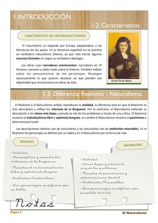 1.INTRODUCCIÓN
1.2. Características
CARACTERÍSTICAS DEL NATURALISMO ESPAÑOL
	
   	
   	
   El 	
   naturalismo	
   se	
   expande 	
   por	
   Europa 	
   adaptándose 	
   a	
   las	
  
literaturas 	
  de 	
  los 	
  países.	
  En	
  la 	
  literatura	
  española	
  no	
  se	
   prac<ca	
  
un	
   verdadero	
   naturalismo	
   Zolesco,	
   ya 	
  que	
   solo	
   extrae	
   algunos	
  
recursos	
  formales	
  sin	
  seguir	
  su	
  verdadera	
  ideología.
	
   	
   	
   Las 	
  obras 	
  usan	
   narradores	
   omniscientes:	
   narradores 	
  en	
   3ª	
  
Persona,	
  conocen	
  y	
   saben	
  todo	
  sobre	
  la 	
  historia.	
  También	
  hablan	
  
sobre 	
   los 	
   pensamientos	
   de	
   los 	
   personajes.	
   Recargan	
  
excesivamente 	
   lo	
   que	
   quieren	
   destacar	
   así	
   que 	
   pierden	
   esa	
  
obje<vidad	
  que	
  encontramos	
  en	
  obras	
  de	
  Zola.

Emilia Pardo Bazán

1.3. Diferencia Realismo - Naturalismo.
	
   	
   	
  El	
  Realismo	
  y	
  el 	
  Naturalismo	
  ambos 	
  reproducen	
  la 	
  realidad,	
  la	
  diferencia	
  está 	
  en	
  que	
  el 	
  Realismo	
  es	
  
mas	
  descrip<vo	
  y	
   reﬂeja 	
   los	
  intereses	
   de	
   la	
   Burguesía.	
   Por	
   lo	
   contrario,	
   el 	
  Naturalismo	
   ex<ende 	
  su	
  
descripción	
  a 	
  las	
  clases	
  más	
  bajas	
   y	
  estudia 	
  la	
  raíz	
  de	
  los 	
  problemas 	
  a 	
  través 	
  de	
  una 	
  crí<ca.	
  El 	
  Realismo	
  
muestra 	
  el	
  individualismo	
  libre	
  y	
  opCmista	
  burgués,	
  en	
  cambio	
  el 	
  Naturalismo	
  muestra 	
  el	
  pesimismo	
  y	
  
determinismo	
  hos<l.	
  
	
   	
   	
   	
  Las 	
  descripciones	
  realistas	
  son	
  de	
  costumbres 	
  y	
  las	
  naturalistas	
  son	
  de	
  ambientes	
  miserables.	
  En	
  el	
  
	
  
Realismo	
  los	
  personajes	
  se	
  deﬁnen	
  por	
  su	
  habla	
  y	
  en	
  el	
  Naturalismo	
  por	
  la	
  forma	
  de	
  vida
REALISMO

NATURALISMO

- Realidad

- Descriptivo y muestra los
intereses de la burguesía
- Muestra el individualismo
libre y optimista burgués
- Realistas (Costumbres)
- Los personajes se definen por
su habla.

Notas

Página 4

- Realidad
- Clases Bajas y estudia la
raíz de los problemas

- Muestra el pesimismo y
determinismo hostil
- Ambientes Miserables
- Los personajes se definen por
su estilo de vida.

El Naturalismo

 