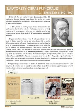 2. AUTORES Y OBRAS PRINCIPALES
2.1. Émile Zola (1840-1902)
	
   	
   	
   Émile	
   Zola	
   fue	
   un	
   escritor	
   francés	
   Considerado	
   el	
   líder	
   del	
  
movimiento	
   literario	
   llamado	
   naturalismo.	
   Su	
   familia	
   era 	
   poco	
  
adinerada,	
  su	
  padre	
  fue 	
  un	
  ingeniero	
  italiano	
  y	
   su	
  madre 	
  provenía	
  
de	
  la	
  burguesía	
  francesa.	
  
	
   	
   	
   	
   	
   En	
   1847,	
   murió	
  su	
  padre	
  y	
   luego	
   fracasó	
   en	
   su	
  examen	
   de	
  
graduación	
  y	
   abandonó	
  los 	
  estudios 	
  (hechos	
  que	
  marcaron	
  su	
  vida)	
  
pero	
   no	
   tardó	
   en	
   empezar	
   a 	
  colaborar	
   con	
   arEculos 	
  en	
   diversos	
  
medios,	
   como	
  para 	
   el	
  departamento	
   de 	
  publicidad	
   de	
  la	
  editorial	
  
HacheBe.	
  
	
   	
   	
   	
   	
   	
  Empezó	
  a 	
  realizar	
  crí<cas	
  a 	
  obras 	
  de	
  arte 	
  y	
   se 	
  interesó	
   por	
  la	
  
obra 	
   de 	
   Balzac	
   y	
   por	
   las	
   teorías 	
   de 	
   Taine.	
   Desarrolló	
   un	
   es<lo	
  
diferente	
  de	
  novela,	
   reﬂejando	
  el 	
  es<lo	
  de	
  vida 	
  de	
  una	
  familia 	
  a 	
  lo	
  
largo	
  de 	
  varias	
  generaciones,	
  y	
   lo	
  puso	
  en	
  prác<ca 	
  en	
   la 	
  colección	
  
de	
   20	
   novelas:	
   Los	
   Rougon-­‐Macquart	
   (1871-­‐1893)	
   o	
   Nana.	
   En	
  
Thérèse	
   Raquin	
   (1867)	
   Zola	
   empieza	
   a	
  mostrar	
   las 	
  primeras	
   caracterís<cas	
  naturalistas 	
  y	
   donde	
   las	
  
maniﬁesta	
  deﬁni<vamente 	
  es 	
  en	
  Le	
  Roman	
  expérimental	
  (La	
  novela 	
  experimental,	
  1880).	
  En	
  esta	
  novela,	
  
sugiere 	
   lo	
   que 	
   serán	
  las	
  caracterís<cas.	
   También	
   se	
  empezó	
   a	
  implicar	
   en	
   polí<ca	
  con	
   el 	
  destacado	
  
arEculo	
  Yo	
   acuso	
  (1898).	
   En	
  el 	
  que	
  se	
  involucraba	
  en	
  el 	
  famoso	
  Caso	
  Dreyfus 	
  (un	
   ingeniero	
  francés 	
  de	
  
origen	
  judío,	
  que	
  fue 	
  acusado	
  injustamente	
  de	
  pasar	
  documentos 	
  a 	
  los 	
  alemanes,	
  y	
   después 	
  juzgado	
   y	
  
condenado	
  a	
  cadena	
  perpetua	
  sin	
  constancia	
  de	
  pruebas	
  del	
  delito).	
  
	
  	
  	
  	
  	
  	
  Zola	
  pensaba	
  que 	
  la	
  novela 	
  era	
  un	
  retrato	
  de	
  la	
  sociedad.	
  No	
  es	
  casual	
  que 	
  su	
  principal 	
  aﬁción	
  fue 	
  la	
  
fotograga.	
  Él 	
  pensaba 	
  que 	
  en	
  sus 	
  obras 	
  debía	
  reﬂejar	
   los	
  problemas 	
  sociales 	
  y	
   polí<cos 	
  para	
  llamar	
  la	
  
atención.	
  Y	
  normalmente	
  su	
  es<lo	
  es	
  duro,	
  poco	
  elegante	
  y	
  cruel.	
  

Obras:

Yo	
  acuso...!(1898)
La	
  novela	
  experimental	
  
(1880)
Página 5

Nana	
  (1880)
Los	
  Rougon-­‐Macquart	
  
(1871-­‐1893)
El Naturalismo

 