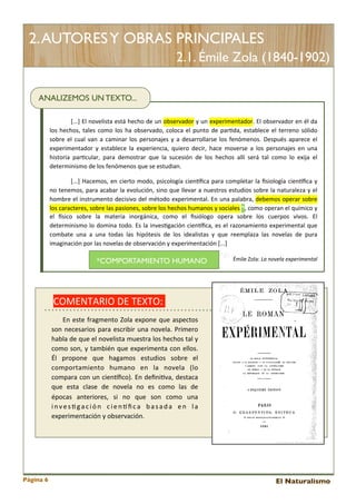2. AUTORES Y OBRAS PRINCIPALES
2.1. Émile Zola (1840-1902)
ANALIZEMOS UN TEXTO...
[...]	
  El	
  novelista	
  está	
   hecho	
  de	
  un	
   observador	
  y	
  un	
   experimentador.	
  El	
  observador	
  en	
   él	
  da	
  
los	
   hechos,	
   tales	
  como	
  los	
  ha	
  observado,	
   coloca	
  el	
  punto	
  de	
  par<da,	
  establece	
  el	
   terreno	
   sólido	
  
sobre	
  el	
  cual	
   van	
   a	
  caminar	
   los	
  personajes	
   y	
   a	
  desarrollarse	
   los	
  fenómenos.	
   Después	
   aparece	
   el	
  
experimentador	
   y	
   establece	
   la 	
  experiencia,	
   quiero	
   decir,	
   hace	
  moverse	
  a	
   los	
   personajes	
   en	
   una	
  
historia	
   par<cular,	
   para	
   demostrar	
   que	
   la	
   sucesión	
   de	
   los	
   hechos	
   allí	
   será	
   tal	
   como	
   lo	
   exija 	
   el	
  
determinismo	
  de	
  los	
  fenómenos	
  que	
  se	
  estudian.
[...]	
   Hacemos,	
  en	
  cierto	
   modo,	
  psicología	
  cienEﬁca	
  para	
  completar	
  la	
   ﬁsiología	
  cienEﬁca	
  y	
  
no	
  tenemos,	
  para	
  acabar	
  la	
  evolución,	
  sino	
  que	
  llevar	
  a 	
  nuestros	
  estudios	
  sobre	
  la	
  naturaleza 	
  y	
   el	
  
hombre	
   el	
  instrumento	
  decisivo	
  del	
  método	
  experimental.	
  En	
  una	
  palabra,	
  debemos	
  operar	
  sobre	
  
los	
  caracteres,	
  sobre	
  las 	
  pasiones,	
  sobre	
  los	
  hechos 	
  humanos	
  y 	
  sociales	
  *,	
  como	
  operan	
  el	
  químico	
  y	
  
el	
   gsico	
   sobre	
   la	
   materia	
   inorgánica,	
   como	
   el	
   ﬁsiólogo	
   opera	
   sobre	
   los	
   cuerpos	
   vivos.	
   El	
  
determinismo	
  lo	
  domina	
   todo.	
  Es	
  la	
  inves<gación	
  cienEﬁca,	
   es	
  el	
   razonamiento	
   experimental	
  que	
  
combate	
   una	
   a	
   una	
   todas	
   las	
   hipótesis	
   de	
   los	
   idealistas 	
   y	
   que	
   reemplaza	
   las	
   novelas	
   de	
   pura	
  
imaginación	
  por	
  las	
  novelas	
  de	
  observación	
  y	
  experimentación	
  [...]

*COMPORTAMIENTO HUMANO

Émile	
  Zola:	
  La	
  novela	
  experimental

COMENTARIO	
  DE	
  TEXTO:	
  	
  
	
   	
   	
   	
  En	
  este 	
  fragmento	
  Zola 	
  expone 	
  que	
   aspectos	
  

son	
  necesarios 	
  para 	
  escribir	
   una	
   novela.	
  Primero	
  
habla	
  de	
  que	
  el 	
  novelista 	
  muestra 	
  los	
  hechos	
  tal 	
  y	
  
como	
   son,	
  y	
   también	
  que	
  experimenta	
  con	
  ellos.	
  
Él 	
   propone 	
   que	
   hagamos 	
   estudios	
   sobre	
   el	
  
comportamiento	
   humano	
   en	
   la	
   novela 	
   (lo	
  
compara	
  con	
   un	
  cienEﬁco).	
  En	
   deﬁni<va,	
  destaca	
  
que 	
   esta 	
   clase 	
   de	
   novela	
   no	
   es	
   como	
   las	
   de	
  
épocas	
   anteriores,	
   si 	
   no	
   que	
   son	
   como	
   una	
  
i n v e s < g a c i ó n	
   c i e n E ﬁ c a 	
   b a s a d a 	
   e n	
   l a	
  
experimentación	
  y	
  observación.

Página 6

El Naturalismo

 