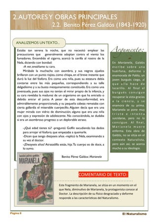 2. AUTORES Y OBRAS PRINCIPALES
2.2. Benito Pérez Galdós (1843-1920)
ANALIZEMOS UN TEXTO...
Estaba tan serena la noche, que no necesitó emplear las
precauciones que generalmente adoptan contra el viento los
fumadores. Encendido el cigarro, acercó la cerilla al rostro de la
Nela, diciendo con bondad:
-A ver, enséñame tu cara.
Mirábale la muchacha con asombro, y sus negros ojuelos
brillaron con un punto rojizo, como chispa, en el breve instante que
duró la luz del fósforo. Era como una niña, pues su estatura debía
contarse entre las más pequeñas, correspondiendo a su talle
delgadísimo y a su busto mezquinamente constituido. Era como una
jovenzuela, pues sus ojos no tenían el mirar propio de la infancia, y
su cara revelaba la madurez de un organismo en que ha entrado o
debido entrar el juicio. A pesar de esta desconformidad, era
admirablemente proporcionada, y su pequeña cabeza remataba con
cierta gallardía el miserable cuerpecillo. Alguien decía que era una
mujer mirada con vidrio de disminución; alguno que era una niña
con ojos y expresión de adolescente. No conociéndola, se dudaba
si era un asombroso progreso o un deplorable atraso.
-¿Qué edad tienes tú? -preguntó Golfín sacudiendo los dedos
para arrojar el fósforo, que empezaba a quemarle.
-Dicen que tengo diezyseis años -replicó la Nela, examinando a
su vez al doctor.
-¡Diezyseis años! Atrasadilla estás, hija. Tu cuerpo es de doce, a
lo sumo.

Argumento:
En	
   Marianela,	
   Galdós	
  
e s c r i b e	
   s o b r e	
   u n a	
  
huérfana,	
   deforme 	
   y	
  
enamorada	
  de	
  Pablo,	
  un	
  
joven	
   burgués 	
   ciego,	
   al	
  
q u e	
   e l l a 	
   h a c e 	
   d e	
  
lazarillo.	
   Al 	
   ﬁnal	
   el	
  
b u r g u é s	
   c o n s i g u e	
  
recuperar	
  la 	
  vista	
  gracias	
  
a 	
   l a 	
   c i e n c i a ,	
   y	
   s e	
  
enamora	
   de	
   su	
   prima.	
  
Marianela 	
  se	
   pone	
   muy	
  
t r i s t e	
   e 	
   i n t e n t a	
  
suicidarse,	
   pero	
   no	
   lo	
  
c o n s i g u e .	
   A l	
   ﬁ n a l ,	
  
M a r i a n e l a	
   m u e r e	
  
enferma.	
   Esta	
   obra 	
   de	
  
Galdós,	
   no	
   se	
  sitúa	
  en	
  el	
  
contexto	
   Naturalista,	
  
pero	
   aún	
   así,	
   se 	
   acerca	
  
mucho	
  a	
  su	
  ideología.

Benito Pérez Galdos: Marianela

COMENTARIO	
  DE	
  TEXTO:	
  	
  
Este	
  fragmento	
  de	
  Marianela,	
  se	
  sitúa	
  en	
  un	
  momento	
  en	
  el	
  
que	
  Nela,	
  diminu<vo	
  de	
  Marianela,	
  la	
  protagonista	
  conoce	
  al	
  
Doctor.	
  La	
  descripción	
  de	
  su	
  gsico	
  desgraciado	
  y	
  deforme	
  
responde	
  a	
  las	
  caracterís<cas	
  del	
  Naturalismo.

Página 8

El Naturalismo

 