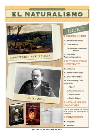 ACTIVIDAD COMPETENCIAL

EL NATURALISMO
E

ÍNDIC

1. INTRODUCCIÓN
1.1.¿Dónde lo situamos?
1.2. Características
Características Modernismo
Español

AT U R A L I S T A
CONCEPCIÓN N

1.3.Diferencias
Realismo-Naturalismo

2.AUTORES Y OBRAS
IMPORTANTES
2.1.Émile Zola
2.2. Benito Pérez Galdós
2.3. Emilia Pardo Bazán
2.4. Más Autores y Obras
importantes
1. “Clarín”
2.Vicente Blasco Ibáñez
3. Joaquín Dicenta

ÉMILE Z
OLA

4. Charles Dickens

3.HAZAÑAS DE UN
NIÑO POBRE
Obra de Teatro realizada por nosotros
p a r a re ﬂ e j a r l a s C a r a c t e r í s t i c a s
Naturalistas.

4. CONCLUSIÓN
4.1. Preguntas
4.2 Resumen
JUEVES 17 DE OCTUBRE DE 2013

 