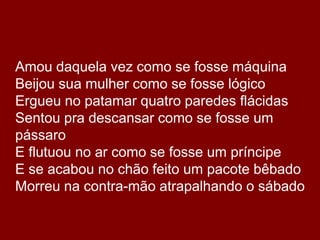 	Amou daquela vez como se fosse máquinaBeijou sua mulher como se fosse lógicoErgueu no patamar quatro paredes flácidasSentou pra descansar como se fosse um pássaroE flutuou no ar como se fosse um príncipeE se acabou no chão feito um pacote bêbadoMorreu na contra-mão atrapalhando o sábado