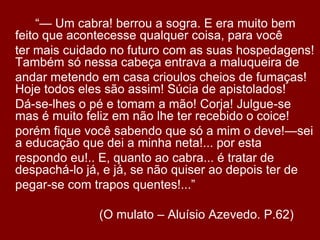 		“— Um cabra! berrou a sogra. E era muito bem feito que acontecesse qualquer coisa, para você	ter mais cuidado no futuro com as suas hospedagens! Também só nessa cabeça entrava a maluqueira de	andar metendo em casa crioulos cheios de fumaças! Hoje todos eles são assim! Súcia de apistolados!	Dá-se-lhes o pé e tomam a mão! Corja! Julgue-se mas é muito feliz em não lhe ter recebido o coice!	porém fique você sabendo que só a mim o deve!—sei a educação que dei a minha neta!... por esta	respondo eu!.. E, quanto ao cabra... é tratar de despachá-lo já, e já, se não quiser ao depois ter de	pegar-se com trapos quentes!...”				(O mulato – Aluísio Azevedo. P.62)