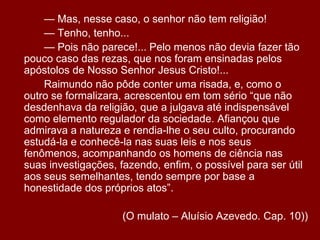 		— Mas, nesse caso, o senhor não tem religião!		— Tenho, tenho...		— Pois não parece!... Pelo menos não devia fazer tão pouco caso das rezas, que nos foram ensinadas pelos apóstolos de Nosso Senhor Jesus Cristo!...		Raimundo não pôde conter uma risada, e, como o outro se formalizara, acrescentou em tom sério “que não desdenhava da religião, que a julgava até indispensável como elemento regulador da sociedade. Afiançou que admirava a natureza e rendia-lhe o seu culto, procurando estudá-la e conhecê-la nas suas leis e nos seus fenômenos, acompanhando os homens de ciência nas suas investigações, fazendo, enfim, o possível para ser útil aos seus semelhantes, tendo sempre por base a honestidade dos próprios atos”.(O mulato – Aluísio Azevedo. Cap. 10))
