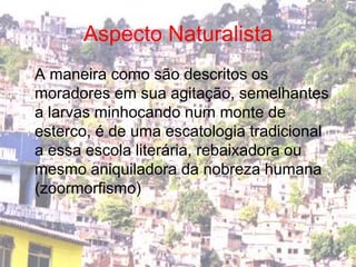 Aspecto NaturalistaA maneira como são descritos os moradores em sua agitação, semelhantes a larvas minhocando num monte de esterco, é de uma escatologia tradicional a essa escola literária, rebaixadora ou mesmo aniquiladora da nobreza humana (zoormorfismo)