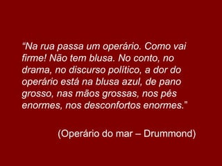 	“Na rua passa um operário. Como vai firme! Não tem blusa. No conto, no drama, no discurso político, a dor do operário está na blusa azul, de pano grosso, nas mãos grossas, nos pés enormes, nos desconfortos enormes.”			(Operário do mar – Drummond)