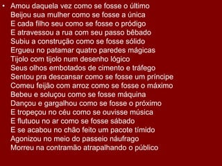 Amou daquela vez como se fosse o últimoBeijou sua mulher como se fosse a únicaE cada filho seu como se fosse o pródigoE atravessou a rua com seu passo bêbadoSubiu a construção como se fosse sólidoErgueu no patamar quatro paredes mágicasTijolo com tijolo num desenho lógicoSeus olhos embotados de cimento e tráfegoSentou pra descansar como se fosse um príncipeComeu feijão com arroz como se fosse o máximoBebeu e soluçou como se fosse máquinaDançou e gargalhou como se fosse o próximoE tropeçou no céu como se ouvisse músicaE flutuou no ar como se fosse sábadoE se acabou no chão feito um pacote tímidoAgonizou no meio do passeio náufragoMorreu na contramão atrapalhando o público