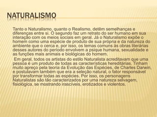 NATURALISMO
Tanto o Naturalismo, quanto o Realismo, detêm semelhanças e
diferenças entre si. O segundo faz um retrato do ser humano em sua
interação com os meios sociais em geral. Já o Naturalismo expõe o
homem como uma espécie de produto de sua própria e da natureza do
ambiente que o cerca e, por isso, os temas comuns às obras literárias
desses autores do período envolvem a psique humana, sexualidade e
as funções mais animais e biológicas do homem.
Em geral, todos os artistas do estilo Naturalista acreditavam que uma
pessoa é um produto de todas as características hereditárias. Tinham
muito apreço pela teoria da Evolução das Espécies, de Charles Darwin,
e postulavam também que era a seleção natural, o fator responsável
por transformar todas as espécies. Por isso, os personagens
Naturalistas são tão caracterizados por uma natureza selvagem,
fisiológica, se mostrando irascíveis, erotizados e violentos.
 