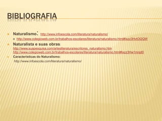BIBLIOGRAFIA
 Naturalismo: http://www.infoescola.com/literatura/naturalismo/
e http://www.colegioweb.com.br/trabalhos-escolares/literatura/naturalismo.html#ixzz3HvtOI2QW
 Naturalista e suas obras:
http://www.suapesquisa.com/artesliteratura/escritores_naturalismo.htm
http://www.colegioweb.com.br/trabalhos-escolares/literatura/naturalismo.html#ixzz3Hw1mnjd0
 Características do Naturalismo:
http://www.infoescola.com/literatura/naturalismo/
 