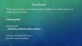 Conclusión
En las mayorías de obras de naturalismo se intenta es reflejar que la condición humana esta
mediatizada por tres factores.
la herencia genética.
las taras sociales
(alcoholismo, prostitución, pobreza, violencia.)
el entorno social y material en que se
desarrolla e inserta el individuo .
 