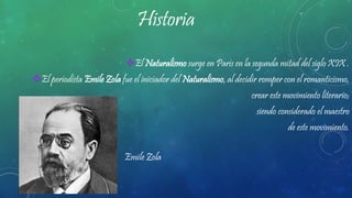 Historia
El Naturalismo surge en París en la segunda mitad del siglo XIX .
El periodista Emile Zola fue el iniciador del Naturalismo, al decidir romper con el romanticismo,
crear este movimiento literario;
siendo considerado el maestro
de este movimiento.
Emile Zola
 