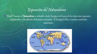 Expansión del Naturalismo
Desde Francia, el Naturalismo se extendió a toda Europa en el curso de los veinte años siguientes
adaptándose a las distintas literaturas nacionales. Y Europa lo llevo a nuestro continente
americano.
 