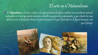El arte en el Naturalismo
 El Naturalismo en el arte se refiere a la representación de objetos realistas en un ambiente natural.
naturalista es el arte que presta atención a detalles muy precisos y apropiados, y que retrata las cosas
tal como son. suelen pintar lienzos de gran formato en lo que lo principal es la figura humana, mas
que el paisaje.
 