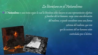 La literatura en el Naturalismo
El Naturalismo es una teoría según la cual la literatura debe basarse en una representación objetiva
y familiar del ser humano. surge como una derivación
del realismo, se puede considerar como una forma
extrema del realismo, que cree
que las acciones del ser humano están
controladas por el destino.
 