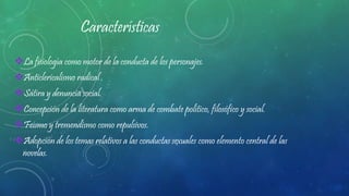 Características
La fisiología como motor de la conducta de los personajes.
Anticlericalismo radical .
Sátira y denuncia social.
Concepción de la literatura como arma de combate político, filosófico y social.
Feísmo y tremendismo como repulsivos.
Adopción de los temas relativos a las conductas sexuales como elemento central de las
novelas.
 