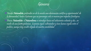 Géneros
Novela Naturalista: pretendía ser de la novela una observación certifica y experimental de
la humanidad, hasta el extremo que sus personajes solo se mueven por impulsos fisiológicos.
Poesía Naturalista: el Naturalismo se introdujo hacia mil ochocientos ochenta y dos , en
medio de una fuerte polémica . la poesía siguió cultivándose y tuvo buena cogida entre el
publico, aunque hoy resulte alejada de nuestra sensibilidad
 