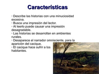 CaracterísticasCaracterísticas
· Describe las historias con una minuciosidad
excesiva.
· Busca una impresión del lector.
· Al leerlo puede causar una impresión
desagradable.
· Las historias se desarrollan en ambientes
rurales.
· Desaparece el narrador omnisciente, para la
aparición del cacique.
· El cacique hace sufrir a los
habitantes.
 