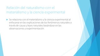 Relación del naturalismo con el
materialismo y la ciencia experimental
 Se relaciona con el materialismo y la ciencia experimental al
enfocarse en las explicaciones de los fenómenos naturales a
través de causa y leyes naturales basándose en las
observaciones y experimentación
 