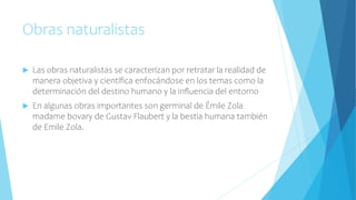 Obras naturalistas
 Las obras naturalistas se caracterizan por retratar la realidad de
manera objetiva y científica enfocándose en los temas como la
determinación del destino humano y la influencia del entorno
 En algunas obras importantes son germinal de Émile Zola
madame bovary de Gustav Flaubert y la bestia humana también
de Emile Zola.
 