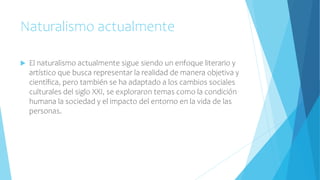 Naturalismo actualmente
 El naturalismo actualmente sigue siendo un enfoque literario y
artístico que busca representar la realidad de manera objetiva y
científica, pero también se ha adaptado a los cambios sociales
culturales del siglo XXI, se exploraron temas como la condición
humana la sociedad y el impacto del entorno en la vida de las
personas.
 