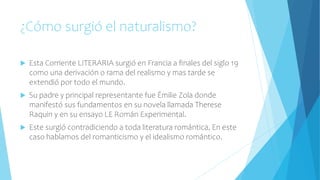 ¿Cómo surgió el naturalismo?
 Esta Corriente LITERARIA surgió en Francia a finales del siglo 19
como una derivación o rama del realismo y mas tarde se
extendió por todo el mundo.
 Su padre y principal representante fue Émilie Zola donde
manifestó sus fundamentos en su novela llamada Therese
Raquin y en su ensayo LE Román Experimental.
 Este surgió contradiciendo a toda literatura romántica, En este
caso hablamos del romanticismo y el idealismo romántico.
 
