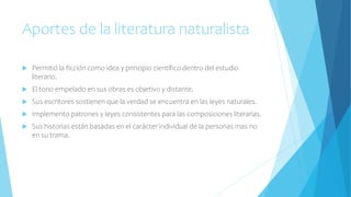 Aportes de la literatura naturalista
 Permitió la ficción como idea y principio científico dentro del estudio
literario.
 El tono empelado en sus obras es objetivo y distante.
 Sus escritores sostienen que la verdad se encuentra en las leyes naturales.
 Implemento patrones y leyes consistentes para las composiciones literarias.
 Sus historias están basadas en el carácter individual de la personas mas no
en su trama.
 