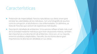 Características
 Pretensión de imparcialidad: Para los naturalistas sus obras sirven para
retratar las calamidades de los individuos. Son una fotografía de asuntos
como la corrupción, el alcoholismo o las enfermedades. En definitiva, se
trata de historias que carecen de esperanzas individuales.
 Descripción detallada de ambientes: Si los autores reflejan el lado más cruel
de la sociedad mediante individuos que viven situaciones míseras, también
dan importancia a la descripción de ambientes. Estos son, en su mayoría,
entornos sórdidos y deplorables. Para ello, los escritores dieron gran
importancia a la descripción detallada en sus obras.
 