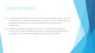 Características
 La observación llevada al extremo: los autores naturalistas la llevan al límite
y contemplan con hastío la realidad de su tiempo. Lo hacen mostrando una
sociedad descompuesta y, a veces, evidencian a las instituciones
tradicionales.
 Las clases sociales marginales como foco: Los autores naturalistas se
centran en las clases más desfavorecidas o marginadas para tratar de dar
una explicación materialista al origen de los problemas sociales.
 