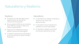 Naturalismo y Realismo
Realismo
 El realismo es más descriptivo pero,
desde el punto de vista de los
intereses de la burguesía.
 Busca explicar de forma casi mecánica
los problemas sociales y realiza una
crítica social profunda.
 Reproduce la realidad de la época
desde un punto de vista burgués.
 El realismo representa la vida desde el
punto de vista de los valores morales
burgueses.
Naturalismo
 El naturalismo es realista y extiende su
narrativa a las clases más
desfavorecidas.
 El naturalismo busca reproducir la
realidad con total imparcialidad.
 El naturalismo adopta una actitud
amoral para representar la vida.
 