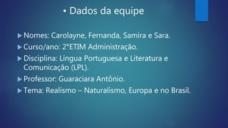 • Dados da equipe
 Nomes: Carolayne, Fernanda, Samira e Sara.
 Curso/ano: 2°ETIM Administração.
 Disciplina: Língua Portuguesa e Literatura e
Comunicação (LPL).
 Professor: Guaraciara Antônio.
 Tema: Realismo – Naturalismo, Europa e no Brasil.
 