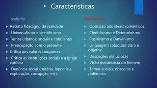 • Características
Realismo
 Retrato fidedigno da realidade
 Universalismo e cientificismo
 Temas urbanos, sociais e cotidianos
 Preocupação com o presente
 Crítica aos valores burgueses
 Crítica as instituições sociais e a igreja
católica
 Denúncia social (miséria, hipocrisia,
exploração, corrupção, etc).
Naturalismo
 Oposição aos ideais românticos
 Cientificismo e Determinismo
 Positivismo e Darwinismo
 Linguagem coloquial, clara e
objetivo
 Descrições minuciosas
 Visão mecanicista do homem
 Temas sociais, obscuros e
polêmicos
 