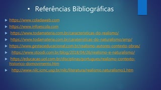 • Referências Bibliográficas
 https://www.coladaweb.com
 https://www.infoescola.com
 https://www.todamateria.com.br/caracteristicas-do-realismo/
 https://www.todamateria.com.br/carateristicas-do-naturalismo/amp/
 https://www.gestaoeducacional.com.br/realismo-autores-contexto-obras/
 https://www.stoodi.com.br/blog/2018/04/26/realismo-e-naturalismo/
 https://educacao.uol.com.br/disciplinas/portugues/realismo-contexto-
historico-domovimento.htm
 http://www.nilc.icmc.usp.br/nilc/literatura/realismo.naturalismo1.htm
 