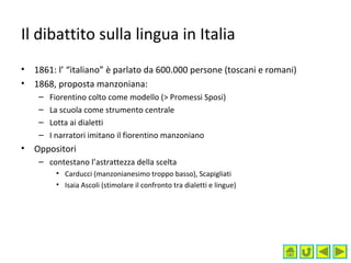 Il dibattito sulla lingua in Italia
• 1861: l’ “italiano” è parlato da 600.000 persone (toscani e romani)
• 1868, proposta manzoniana:
– Fiorentino colto come modello (> Promessi Sposi)
– La scuola come strumento centrale
– Lotta ai dialetti
– I narratori imitano il fiorentino manzoniano
• Oppositori
– contestano l’astrattezza della scelta
• Carducci (manzonianesimo troppo basso), Scapigliati
• Isaia Ascoli (stimolare il confronto tra dialetti e lingue)
 