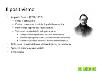 Il positivismo
• Auguste Comte (1796-1857)
– Fonda il positivismo
– L’unica conoscenza possibile è quelle fenomenica
– Indifferenza rispetto alle “cause ultime”
– Teoria dei tre stadi dello sviluppo umano:
• Teologico (>immaginazione, antichità e medioevo)
• Metafisico (> ragione astratta, illuminismo settecentesco)
• Scientifico (>scienza moderna: modernità ottocentesca)
• Diffusione di materialismo, determinismo, darwinismo
• Spencer: il darwinismo sociale
• Il marxismo
 