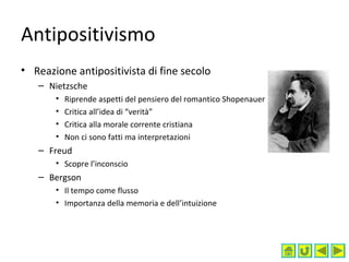 Antipositivismo
• Reazione antipositivista di fine secolo
– Nietzsche
• Riprende aspetti del pensiero del romantico Shopenauer
• Critica all’idea di “verità”
• Critica alla morale corrente cristiana
• Non ci sono fatti ma interpretazioni
– Freud
• Scopre l’inconscio
– Bergson
• Il tempo come flusso
• Importanza della memoria e dell’intuizione
 