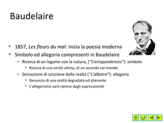 Baudelaire
• 1857, Les fleurs du mal: inizia la poesia moderna
• Simbolo ed allegoria compresenti in Baudelaire
– Ricerca di un legame con la natura, (“Corrispondences”): simbolo
• Ricerca di una verità ultima, di un accordo col mondo
– Sensazione di scissione dalla realtà (“L’albatro”): allegoria
• Denuncia di una realtà degradata ed alienante
• L’allegorismo sarà ripreso dagli espressionisti
 