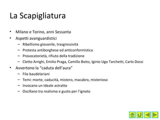 La Scapigliatura
• Milano e Torino, anni Sessanta
• Aspetti avanguardistici
– Ribellismo giovanile, trasgressività
– Protesta antiborghese ed anticonformistica
– Provocatorietà, rifiuto della tradizione
– Cletto Arrighi, Emilio Praga, Camillo Boito, Iginio Ugo Tarchetti, Carlo Dossi
• Avvertono la “caduta dell’aura”
– Filo baudelariani
– Temi: morte, caducità, mistero, macabro, misterioso
– Invocano un Ideale astratto
– Oscillano tra realismo e gusto per l’ignoto
 