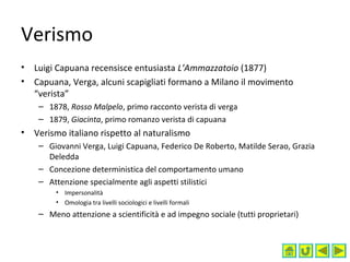 Verismo
• Luigi Capuana recensisce entusiasta L’Ammazzatoio (1877)
• Capuana, Verga, alcuni scapigliati formano a Milano il movimento
“verista”
– 1878, Rosso Malpelo, primo racconto verista di verga
– 1879, Giacinta, primo romanzo verista di capuana
• Verismo italiano rispetto al naturalismo
– Giovanni Verga, Luigi Capuana, Federico De Roberto, Matilde Serao, Grazia
Deledda
– Concezione deterministica del comportamento umano
– Attenzione specialmente agli aspetti stilistici
• Impersonalità
• Omologia tra livelli sociologici e livelli formali
– Meno attenzione a scientificità e ad impegno sociale (tutti proprietari)
 