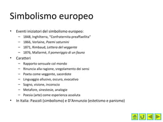 Simbolismo europeo
• Eventi iniziatori del simbolismo europeo:
– 1848, Inghilterra, “Confraternita preaffaellita”
– 1866, Verlaine, Poemi saturnini
– 1871, Rimbaud, Lettera del veggente
– 1876, Mallarmé, Il pomeriggio di un fauno
• Caratteri
– Rapporto sensuale col mondo
– Rinuncia alla ragione, sregolamento dei sensi
– Poeta come veggente, sacerdote
– Linguaggio allusivo, oscuro, evocativo
– Sogno, visione, inconscio
– Metafore, sinestesie, analogie
– Poesia (arte) come esperienza assoluta
• In Italia: Pascoli (simbolismo) e D’Annunzio (estetismo e panismo)
 