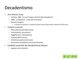 Decadentismo
• Anni Ottanta, Parigi.
– Verlaine, 1883, “Io sono l’Impero alla fine della decadenza”)
– 1886, “Le Décadent”, rivista del movimento
– Romanzi fondativi
• A ritroso, di Huysmann, Il ritratto di Dorian Gray, di Oscar Wild, Il piacere di D’Annunzio
• Caratteri essenziali
– Rifiuto del primato della scienza
– Irrazionalismo, sensualismo
– Soggettivismo, individualismo
– Scoperta dell’inconscio
– Simbolismo poetica dominante
– Concezione sacerdotale esclusivista del poeta
• Caratteri essenziali del decadentismo italiano
– Legame con la classicità
 