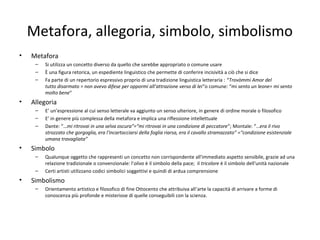Metafora, allegoria, simbolo, simbolismo
• Metafora
– Si utilizza un concetto diverso da quello che sarebbe appropriato o comune usare
– È una figura retorica, un espediente linguistico che permette di conferire incisività a ciò che si dice
– Fa parte di un repertorio espressivo proprio di una tradizione linguistica letteraria : “Trovòmmi Amor del
tutto disarmato = non avevo difese per oppormi all’attrazione verso di lei”o comune: “mi sento un leone= mi sento
molto bene”
• Allegoria
– E’ un’espressione al cui senso letterale va aggiunto un senso ulteriore, in genere di ordine morale o filosofico
– E’ in genere più complessa della metafora e implica una riflessione intellettuale
– Dante: “…mi ritrovai in una selva oscura”=“mi ritrovai in una condizione di peccatore”; Montale: “…era il rivo
strozzato che gorgoglia, era l'incartocciarsi della foglia riarsa, era il cavallo stramazzato” =“condizione esistenziale
umana travagliata”
• Simbolo
– Qualunque oggetto che rappresenti un concetto non corrispondente all'immediato aspetto sensibile, grazie ad una
relazione tradizionale o convenzionale: l'olivo è il simbolo della pace; il tricolore è il simbolo dell'unità nazionale
– Certi artisti utilizzano codici simbolici soggettivi e quindi di ardua comprensione
• Simbolismo
– Orientamento artistico e filosofico di fine Ottocento che attribuiva all’arte la capacità di arrivare a forme di
conoscenza più profonde e misteriose di quelle conseguibili con la scienza.
 