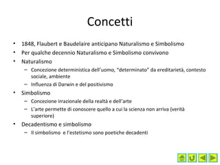 Concetti
• 1848, Flaubert e Baudelaire anticipano Naturalismo e Simbolismo
• Per qualche decennio Naturalismo e Simbolismo convivono
• Naturalismo
– Concezione deterministica dell’uomo, “determinato” da ereditarietà, contesto
sociale, ambiente
– Influenza di Darwin e del positivismo
• Simbolismo
– Concezione irrazionale della realtà e dell’arte
– L’arte permette di conoscere quello a cui la scienza non arriva (verità
superiore)
• Decadentismo e simbolismo
– Il simbolismo e l’estetismo sono poetiche decadenti
 