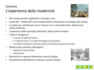 Contesto
L’esperienza della modernità
• XIX: trasformazione capitalistica in Europa e Usa
• Secolo XIX: “modernità” come trasformazione industriale e tecnologica del mondo
• La realtà non coincide più con la “natura” ma è creata dall’uomo. Realtà come
natura artificiale
• L’esperienza della metropoli, della folla, della società di massa
• L’idea di “progresso”
– Il nuovo è meglio del vecchio
– Il “miglioramento” è un dato tecnologico ed economico
– L’occidente capitalistico anticipa quello che accadrà ovunque nel mondo
• Novità sociali, politiche, ideologiche
– Socialismo, lotta di classe
– Femminismo
• Naturalismo: in genere favorevole a questi sviluppi
• Decadentismo-Simbolismo: contrario a questi sviluppi
 