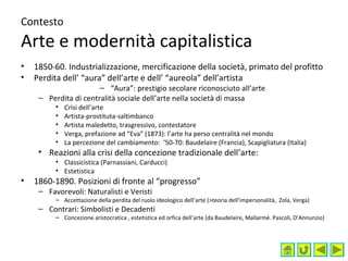 Contesto
Arte e modernità capitalistica
• 1850-60. Industrializzazione, mercificazione della società, primato del profitto
• Perdita dell’ “aura” dell’arte e dell’ “aureola” dell’artista
– “Aura”: prestigio secolare riconosciuto all’arte
– Perdita di centralità sociale dell’arte nella società di massa
• Crisi dell’arte
• Artista-prostituta-saltimbanco
• Artista maledetto, trasgressivo, contestatore
• Verga, prefazione ad “Eva” (1873): l’arte ha perso centralità nel mondo
• La percezione del cambiamento: ‘50-70: Baudelaire (Francia), Scapigliatura (Italia)
• Reazioni alla crisi della concezione tradizionale dell’arte:
• Classicistica (Parnassiani, Carducci)
• Estetistica
• 1860-1890. Posizioni di fronte al “progresso”
– Favorevoli: Naturalisti e Veristi
– Accettazione della perdita del ruolo ideologico dell’arte (>teoria dell’impersonalità, Zola, Verga)
– Contrari: Simbolisti e Decadenti
– Concezione aristocratica , estetistica ed orfica dell’arte (da Baudelaire, Mallarmè. Pascoli, D’Annunzio)
 
