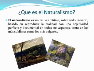 ¿Que es el Naturalismo?
 El naturalismo es un estilo artístico, sobre todo literario,
basado en reproducir la realidad con una objetividad
perfecta y documental en todos sus aspectos, tanto en los
más sublimes como los más vulgares.
 