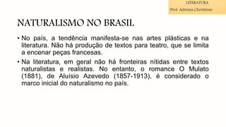 NATURALISMO NO BRASIL
• No país, a tendência manifesta-se nas artes plásticas e na
literatura. Não há produção de textos para teatro, que se limita
a encenar peças francesas.
• Na literatura, em geral não há fronteiras nítidas entre textos
naturalistas e realistas. No entanto, o romance O Mulato
(1881), de Aluísio Azevedo (1857-1913), é considerado o
marco inicial do naturalismo no país.
LITERATURA
Prof. Adriana Christinne
 